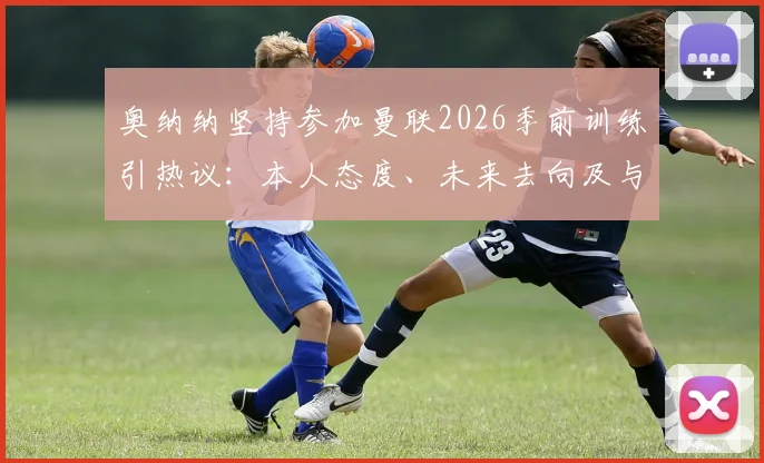 奥纳纳坚持参加曼联2026季前训练引热议:本人态度、未来去向及与滕哈格关系深度解析