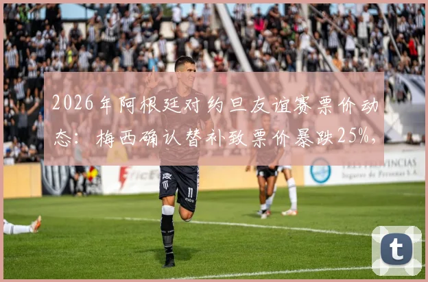 2026年阿根廷对约旦友谊赛票价动态：梅西确认替补致票价暴跌25%，深度解析球星效应对比赛市场的影响