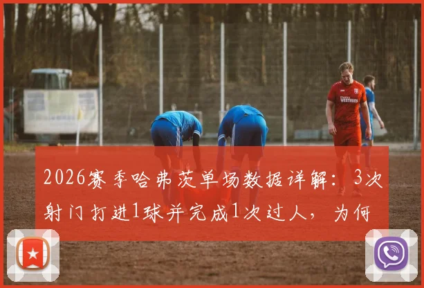 2026赛季哈弗茨单场数据详解:3次射门打进1球并完成1次过人,为何获评7.8分?