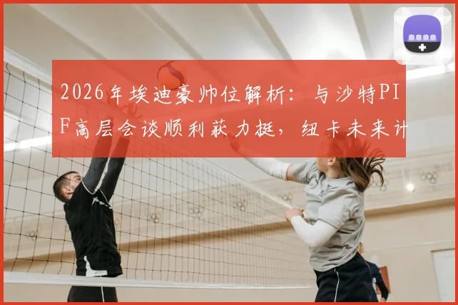 2026年埃迪豪帅位解析:与沙特PIF高层会谈顺利获力挺,纽卡未来计划曝光