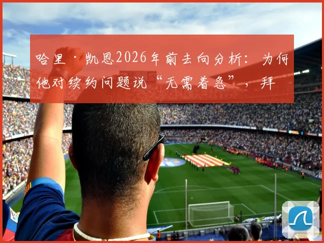 哈里·凯恩2026年前去向分析：为何他对续约问题说“无需着急”，拜仁球迷该如何看待此表态