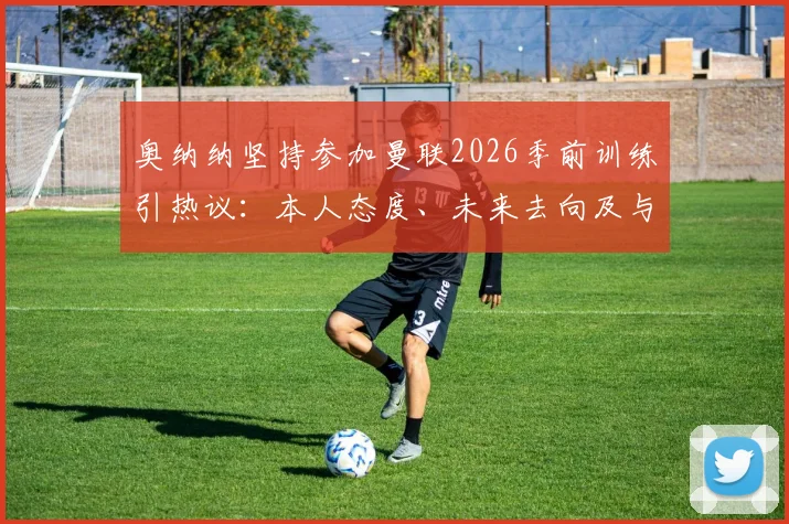 奥纳纳坚持参加曼联2026季前训练引热议：本人态度、未来去向及与滕哈格关系深度解析