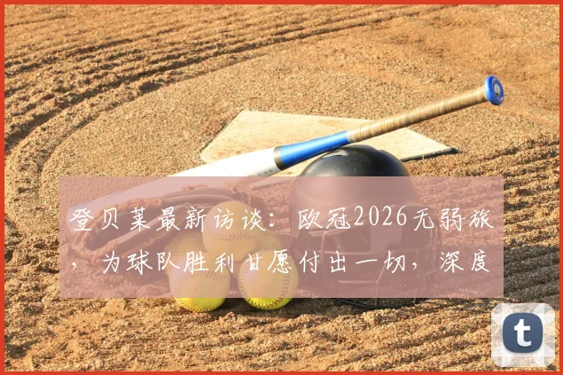 登贝莱最新访谈:欧冠2026无弱旅,为球队胜利甘愿付出一切,深度解析其战术价值