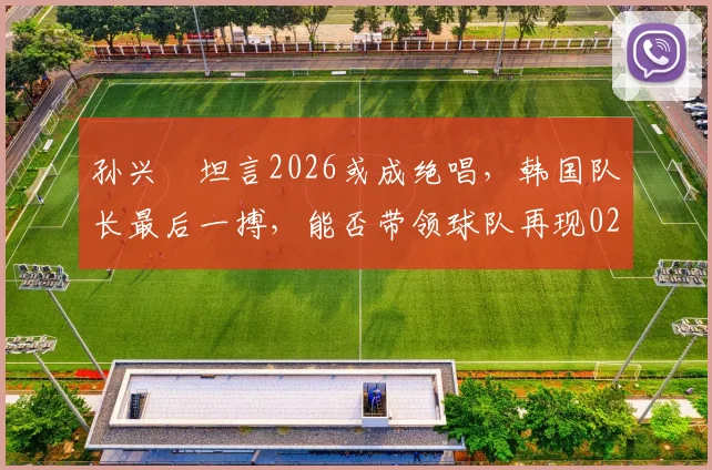 孙兴慜坦言2026或成绝唱,韩国队长最后一搏,能否带领球队再现02年世界杯四强奇迹?