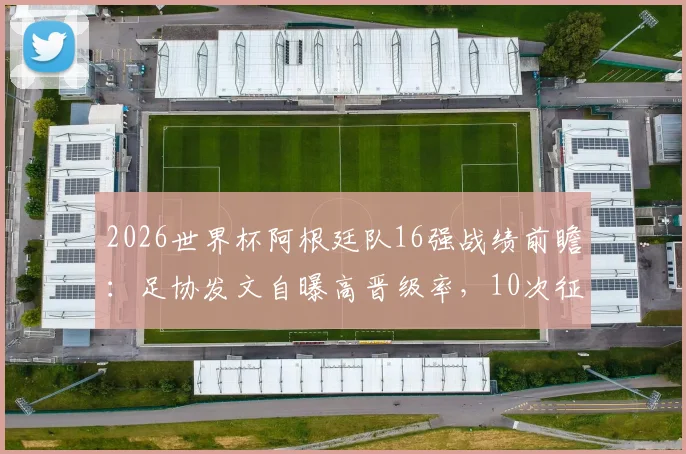 2026世界杯阿根廷队16强战绩前瞻:足协发文自曝高晋级率,10次征战7次成功突围