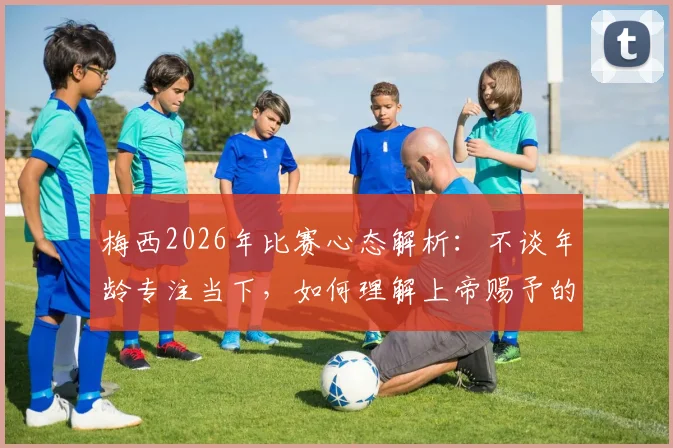 梅西2026年比赛心态解析：不谈年龄专注当下，如何理解上帝赐予的丰厚礼物与持续巅峰的秘诀