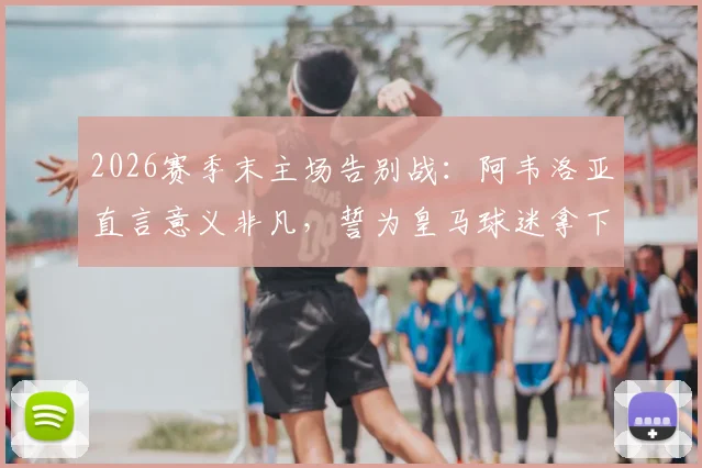 2026赛季末主场告别战：阿韦洛亚直言意义非凡，誓为皇马球迷拿下关键胜利