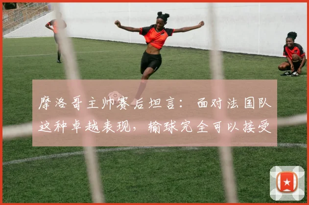 摩洛哥主帅赛后坦言:面对法国队这种卓越表现,输球完全可以接受,他们太令人着迷