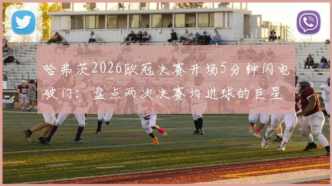哈弗茨2026欧冠决赛开场5分钟闪电破门：盘点两次决赛均进球的巨星，附关键数据解析