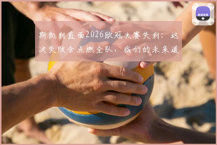 斯凯利直面2026欧冠决赛失利:这次失败会点燃全队,我们的未来道路一片光明