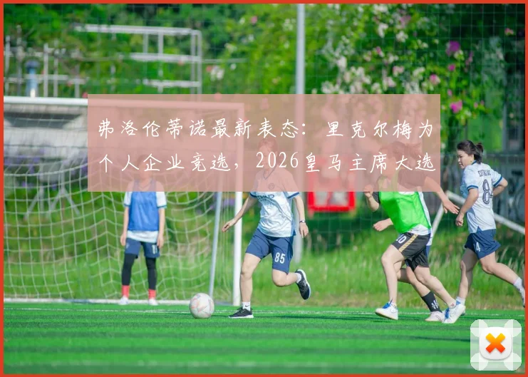 弗洛伦蒂诺最新表态:里克尔梅为个人企业竞选,2026皇马主席大选前瞻,穆帅回归暂无进展