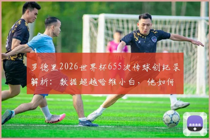 罗德里2026世界杯655次传球创纪录解析：数据超越哈维小白，他如何定义现代后腰新标杆？