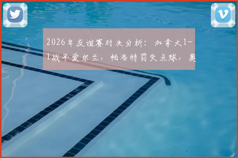 2026年友谊赛对决分析:加拿大1-1战平爱尔兰,帕洛特罚失点球,奥布莱恩乌龙送礼详情回顾