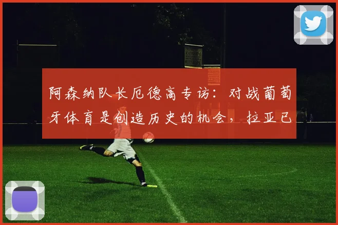阿森纳队长厄德高专访：对战葡萄牙体育是创造历史的机会，拉亚已成2026赛季更衣室关键领袖