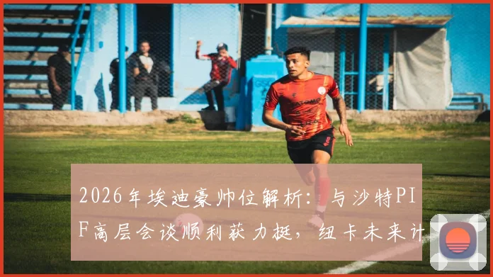 2026年埃迪豪帅位解析：与沙特PIF高层会谈顺利获力挺，纽卡未来计划曝光