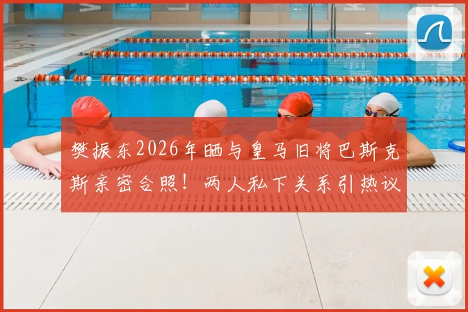 樊振东2026年晒与皇马旧将巴斯克斯亲密合照！两人私下关系引热议，附巴斯克斯近况动态