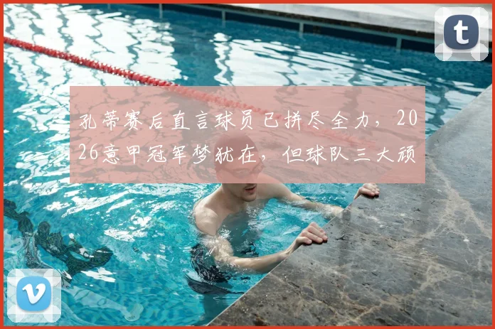 孔蒂赛后直言球员已拼尽全力,2026意甲冠军梦犹在,但球队三大顽疾亟需解决