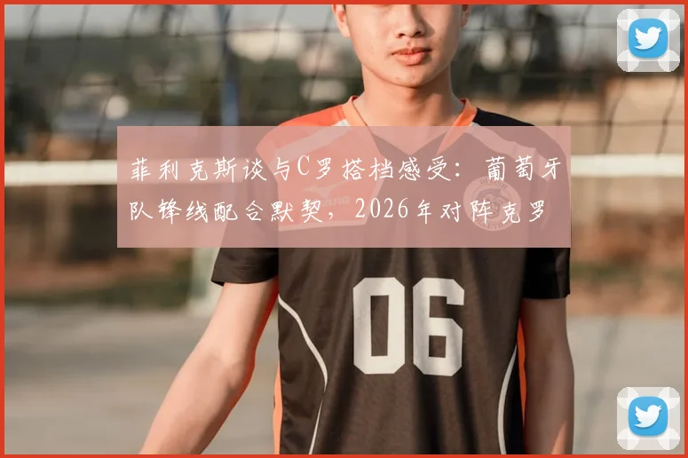 菲利克斯谈与C罗搭档感受:葡萄牙队锋线配合默契,2026年对阵克罗地亚信心十足