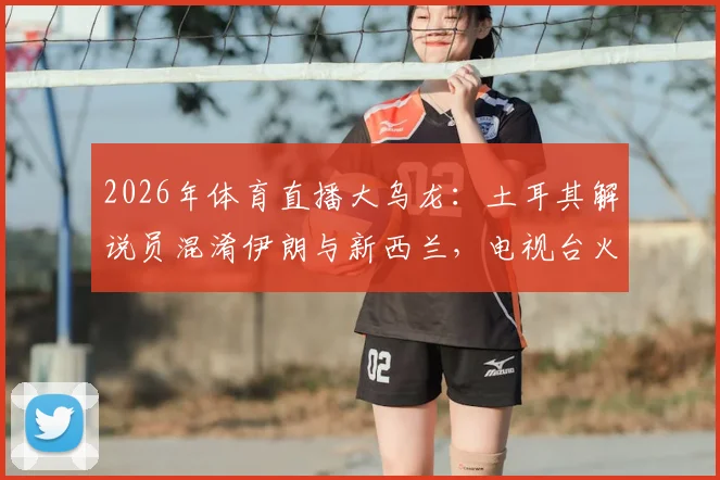 2026年体育直播大乌龙:土耳其解说员混淆伊朗与新西兰,电视台火速停职调查,业内热议解说员专业底线