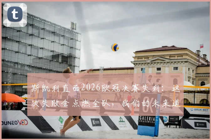 斯凯利直面2026欧冠决赛失利：这次失败会点燃全队，我们的未来道路一片光明