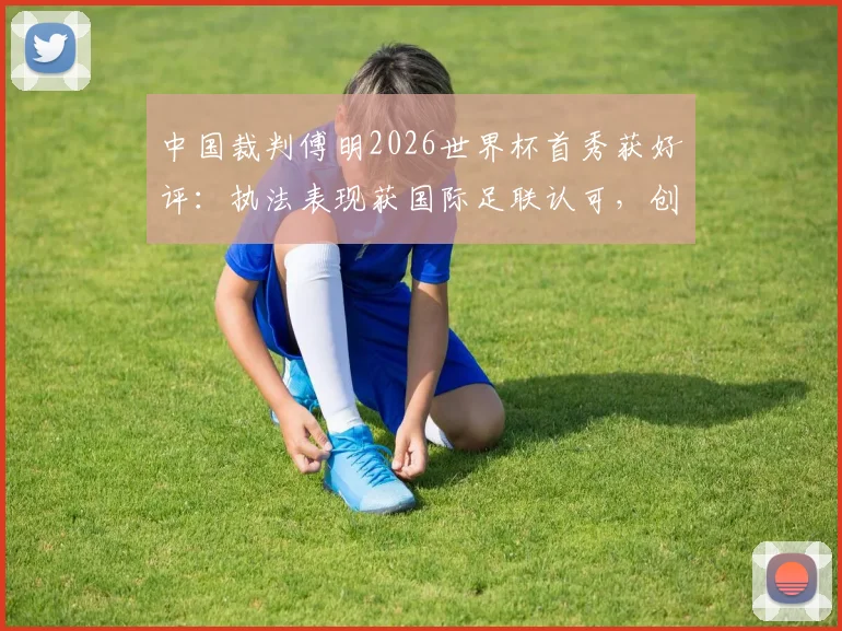 中国裁判傅明2026世界杯首秀获好评：执法表现获国际足联认可，创下历史新突破