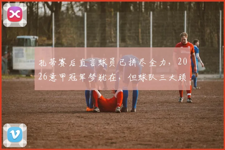 孔蒂赛后直言球员已拼尽全力，2026意甲冠军梦犹在，但球队三大顽疾亟需解决