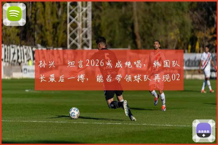 孙兴慜坦言2026或成绝唱，韩国队长最后一搏，能否带领球队再现02年世界杯四强奇迹？