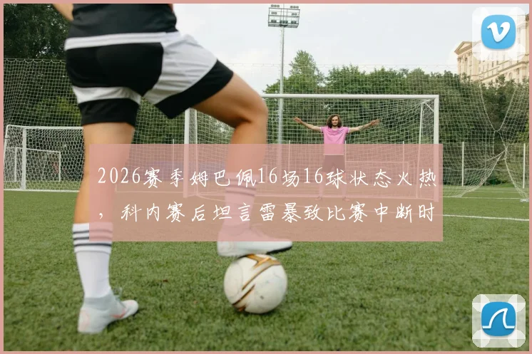 2026赛季姆巴佩16场16球状态火热，科内赛后坦言雷暴致比赛中断时间太漫长，赛事规则深度解读
