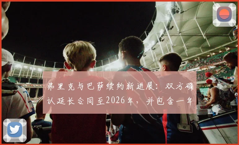 弗里克与巴萨续约新进展：双方确认延长合同至2026年，并包含一年优先续约条款
