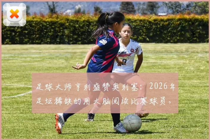 足球大师亨利盛赞奥利塞:2026年足坛稀缺的用大脑阅读比赛球员,高球商技术特点深度剖析