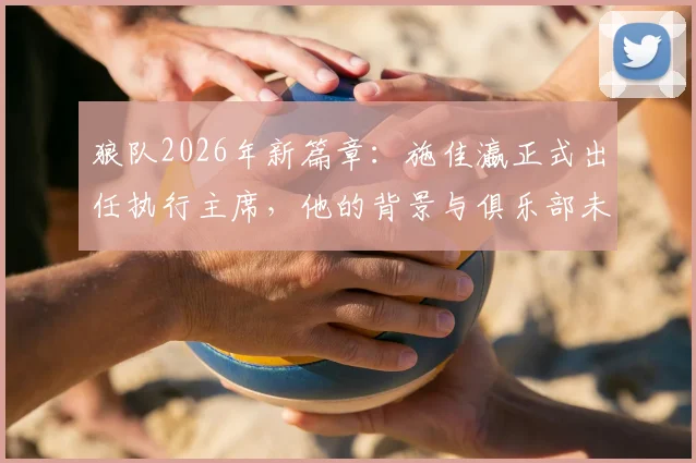 狼队2026年新篇章:施佳瀛正式出任执行主席,他的背景与俱乐部未来战略全面解读