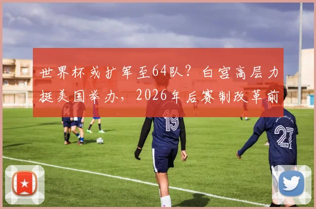 世界杯或扩军至64队?白宫高层力挺美国举办,2026年后赛制改革前瞻