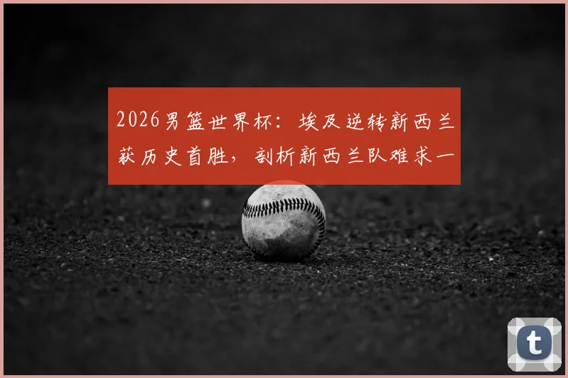 2026男篮世界杯：埃及逆转新西兰获历史首胜，剖析新西兰队难求一胜的深层原因与阵容短板