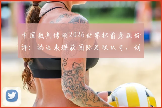 中国裁判傅明2026世界杯首秀获好评:执法表现获国际足联认可,创下历史新突破