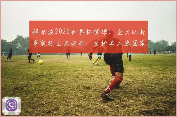 拜尔谈2026世界杯梦想:全力以赴争取赶上末班车,分析其入选国家队前景与方法