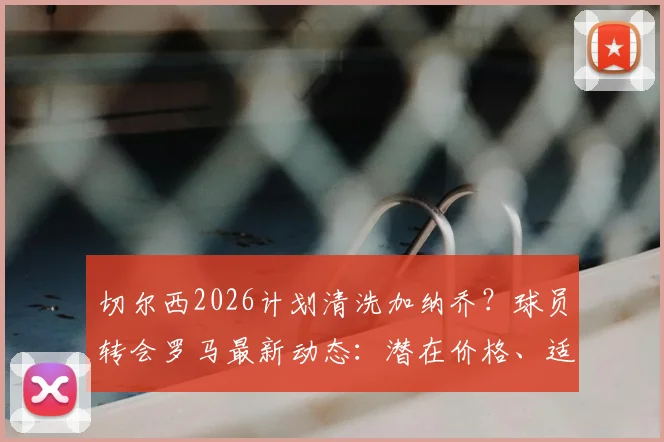 切尔西2026计划清洗加纳乔？球员转会罗马最新动态：潜在价格、适配分析与转会障碍解读