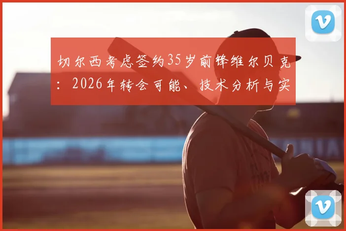 切尔西考虑签约35岁前锋维尔贝克：2026年转会可能、技术分析与实用性探讨