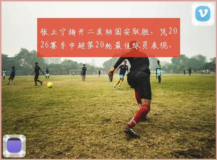 张玉宁梅开二度助国安取胜，凭2026赛季中超第20轮最佳球员表现，详细数据与比赛分析解读