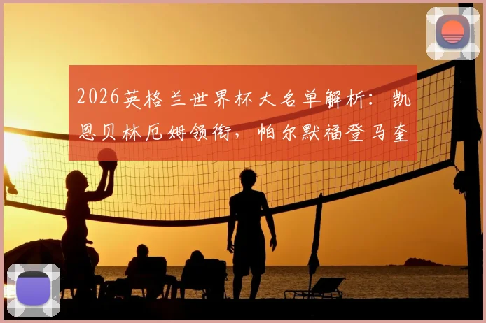 2026英格兰世界杯大名单解析：凯恩贝林厄姆领衔，帕尔默福登马奎尔为何落选？附阵容深度分析与未来展望