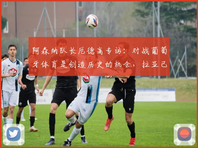 阿森纳队长厄德高专访:对战葡萄牙体育是创造历史的机会,拉亚已成2026赛季更衣室关键领袖