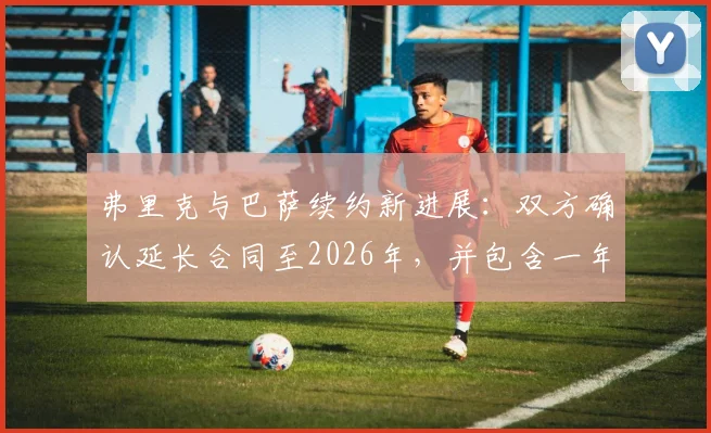 弗里克与巴萨续约新进展:双方确认延长合同至2026年,并包含一年优先续约条款