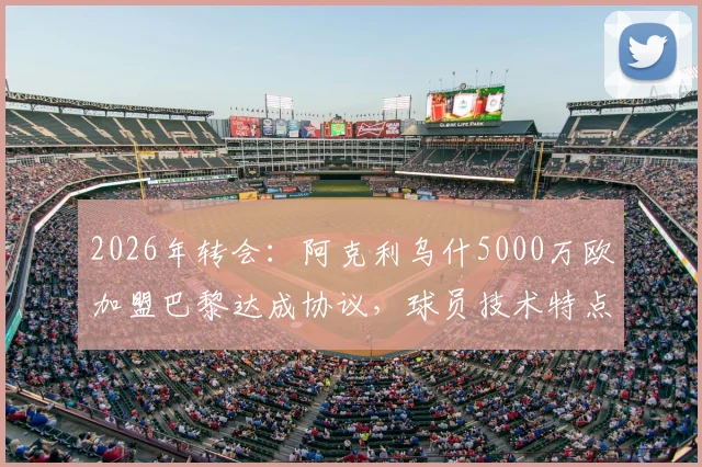 2026年转会:阿克利乌什5000万欧加盟巴黎达成协议,球员技术特点与阵容适配性深度分析
