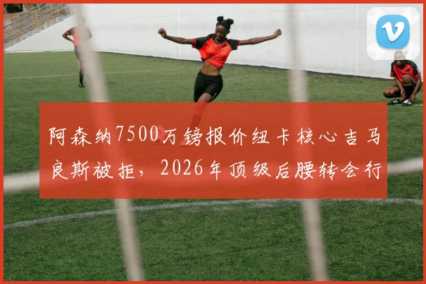 阿森纳7500万镑报价纽卡核心吉马良斯被拒，2026年顶级后腰转会行情深度分析