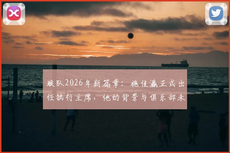 狼队2026年新篇章：施佳瀛正式出任执行主席，他的背景与俱乐部未来战略全面解读