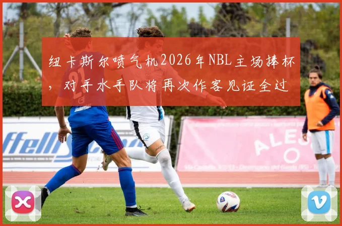 纽卡斯尔喷气机2026年NBL主场捧杯，对手水手队将再次作客见证全过程