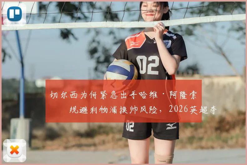 切尔西为何紧急出手哈维·阿隆索？规避利物浦换帅风险，2026英超夺冠计划全解读