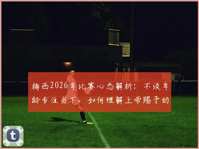 梅西2026年比赛心态解析:不谈年龄专注当下,如何理解上帝赐予的丰厚礼物与持续巅峰的秘诀