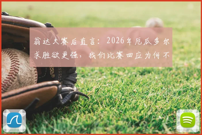 翁达夫赛后直言：2026年厄瓜多尔求胜欲更强，我们比赛回应为何不够强硬？深度比赛复盘分析
