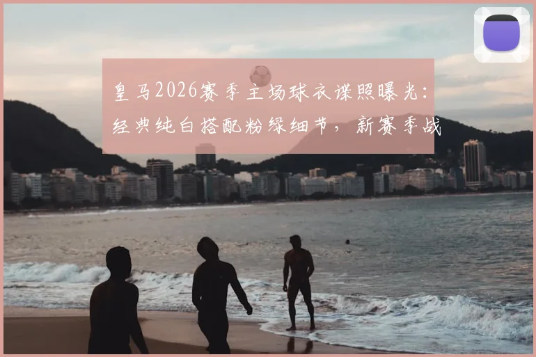 皇马2026赛季主场球衣谍照曝光:经典纯白搭配粉绿细节,新赛季战袍设计解析