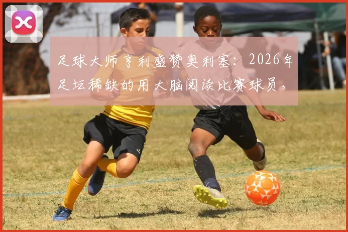 足球大师亨利盛赞奥利塞：2026年足坛稀缺的用大脑阅读比赛球员，高球商技术特点深度剖析